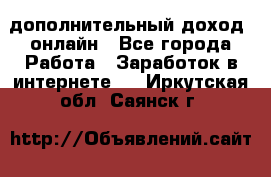 дополнительный доход  онлайн - Все города Работа » Заработок в интернете   . Иркутская обл.,Саянск г.